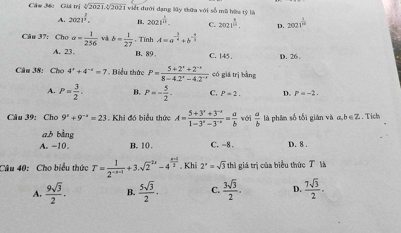 Giá trị sqrt[3](2021).sqrt[5](2021) viết dưới dạng lũy thữa với số mũ hữu tỷ là
A. 2021^(frac 2)5. 2021^(frac 1)15.
B.
C. 2021^(frac 8)15. 2021^(frac 1)10
D.
Câu 37: Cho a= 1/256  và b= 1/27 . Tính A=a^(-frac 3)4+b^(-frac 4)3
A. 23. B. 89 . C. 145 .
D. 26 .
Câu 38: Cho 4^x+4^(-x)=7. Biểu thức P= (5+2^x+2^(-x))/8-4.2^x-4.2^(-x)  có giá trị bằng
A. P= 3/2 . P=- 5/2 .
B.
C. P=2. D. P=-2.
Câu 39: Cho 9^x+9^(-x)=23 Khi đó biểu thức A= (5+3^x+3^(-x))/1-3^x-3^(-x) = a/b  với  a/b  là phân số tối giản và a,b∈ Z. Tích
a.b bằng
A. −10. B. 10 . C. -8. D. 8 .
Câu 40: Cho biểu thức T= 1/2^(-x-1) +3.sqrt 2^((2x)-4^frac x-1)2. Khi 2^x=sqrt(3) thì giá trị của biểu thức T là
A.  9sqrt(3)/2 .  5sqrt(3)/2 . C.  3sqrt(3)/2 . D.  7sqrt(3)/2 .
B.