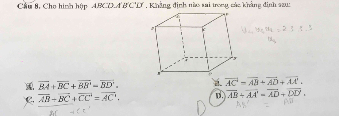 Cầu 8. Cho hình hộp ABCD.A 'B'C'D '    Khẳ ng định nào sai trong các khẳng định sau:
vector BA+vector BC+vector BB'=vector BD'.
B. vector AC'=vector AB+vector AD+vector AA'.
C. vector AB+vector BC+vector CC'=vector AC'.
D. vector AB+vector AA'=vector AD+vector DD'.