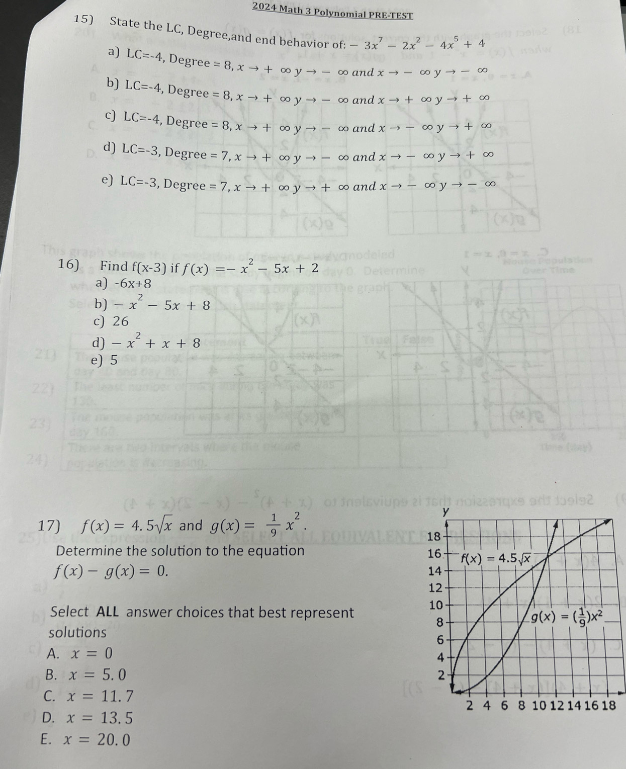 2024 Math 3 Polynomial PRE-TEST
15) State the LC, Degree,and end behavior of: -3x^7-2x^2-4x^5+4
a) LC=-4 , Degree =8,xto +∈fty yto - ∞ and xto -∈fty yto -∈fty
b) LC=-4 , Degree =8,xto +∈fty yto -∈fty and xto +∈fty yto +∈fty
c) LC=-4 , Degree =8,xto +∈fty yto -∈fty and xto -∈fty yto +∈fty
d) LC=-3 , Degree =7,xto +∈fty yto -∈fty and xto -∈fty yto +∈fty
e) LC=-3 , Degree =7,xto +∈fty yto +∈fty and xto -∈fty yto -∈fty
16) Find f(x-3) if f(x)=-x^2-5x+2
a) -6x+8
b) -x^2-5x+8
c) 26
d) -x^2+x+8
e) 5
17) f(x)=4.5sqrt(x) and g(x)= 1/9 x^2.
Determine the solution to the equation
f(x)-g(x)=0.
Select ALL answer choices that best represent
solutions
A. x=0
B. x=5.0
C. x=11.7
8
D. x=13.5
E. x=20.0