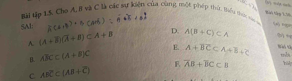 một sinh
C + 7 
Bài tập 1.10
Bài tập 1.5. Cho A, B và C là các sự kiện của cùng một phép thử. Biểu thức nào 
SAI:
(a) ngư
A. (A+overline B)(overline A+B)⊂ A+B
D. A(B+C)⊂ A
(b) ng
E. A+overline Boverline C⊂ A+overline B+overline C Bài tậ
B. Aoverline BC⊂ (A+B)C
mỗi
F. overline AB+overline BC⊂ B hiệ
C. ABoverline C⊂ (AB+overline C)