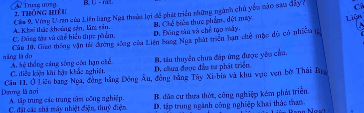 A. Trung ương. B. U - ran.
2. thÔnG hIÉu
Câu 9. Vùng U-ran của Liên bang Nga thuận lợi để phát triển những ngành chủ yếu nào sau đây? Câ
A. Khai thác khoáng sản, lâm sản. B. Chế biến thực phẩm, dệt may.
Liện
C. Đóng tàu và chế biến thực phẩm. D. Đóng tàu và chế tạo máy. A
Câu 10. Giao thông vận tải đường sông của Liên bang Nga phát triển hạn chế mặc dù có nhiều tả
nǎng là do
A. hệ thống cảng sông còn hạn chế. B. tàu thuyền chưa đáp ứng được yêu cầu.
C. điều kiện khí hậu khắc nghiệt. D. chưa được đầu tư phát triển.
Câu 11. Ở Liên bang Nga, đồng bằng Đông Âu, đồng bằng Tây Xi-bia và khu vực ven bờ Thái Bìn
Dương là nơi
A. tập trung các trung tâm công nghiệp. B. dân cư thưa thớt, công nghiệp kém phát triển.
C. đặt các nhà máy nhiệt điện, thuỷ điện. D. tập trung ngành công nghiệp khai thác than.