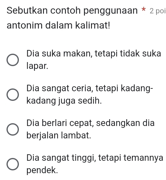 Sebutkan contoh penggunaan * 2 poi
antonim dalam kalimat!
Dia suka makan, tetapi tidak suka
lapar.
Dia sangat ceria, tetapi kadang-
kadang juga sedih.
Dia berlari cepat, sedangkan dia
berjalan lambat.
Dia sangat tinggi, tetapi temannya
pendek.