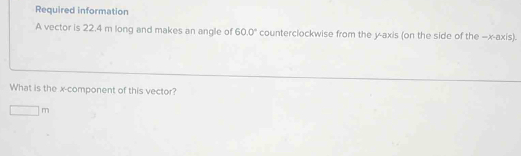 Required information 
A vector is 22.4 m long and makes an angle of 60.0° counterclockwise from the y-axis (on the side of the —x-axis). 
What is the x -component of this vector?
□ m