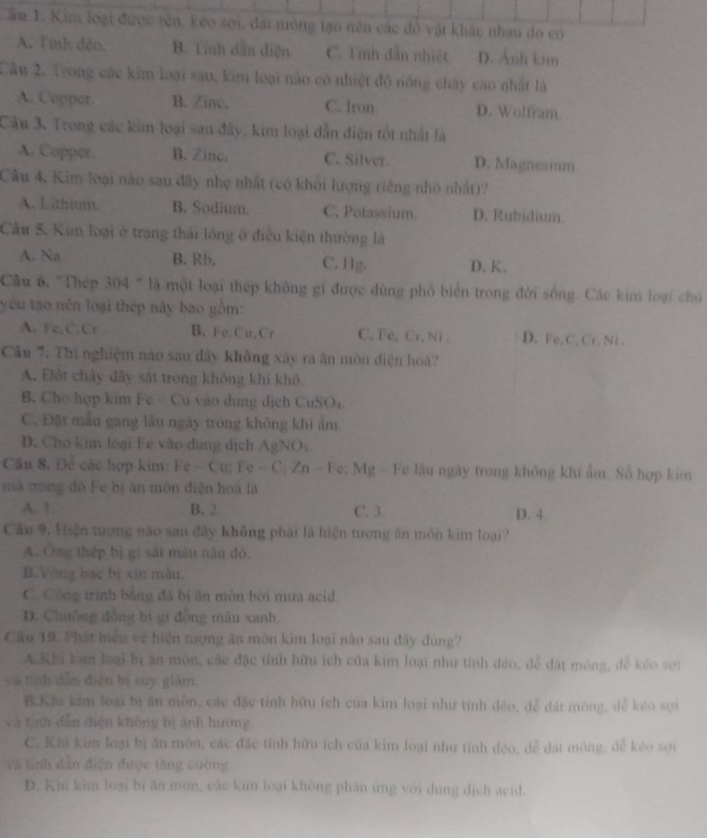 Âu 1. Kim loại được tên, keo sợi, đất mỏng tạo nên các đồ vật khác nhau do có
A. Tinh đảo. B. Tính dân diện C. Tình dân nhiệt D. Ảnh kim
Câu 2. Trong các kim loại sau, kim loại nào có nhiệt độ nóng chây cao nhất lá
A. Copper. B. Zine. C. Iron D. Wolfram.
Câu 3. Trong các kim loại san đây, kim loại dẫn điện tốt nhật là
A. Copper. B. Zinc. C. Silver. D. Magnesium
Câu 4. Kim loại nào sau đây nhẹ nhất (có khối lượng riêng nhỏ nhất)?
A. L ithium. B. Sodium. C. Potassium. D. Rubidium.
Câu 5. Kan loại ở trạng thái lồng ở điều kiện thường là
A. Na B. Rb, C. Hg. D. K.
Cầu 6. 'Thép 304 " là một loại thép không gi được dùng phổ biển trong đời sống. Các kim loại chủ
yêu tạo nền loại thép này bao gồm:
A. Fe,C.Cr . B. Fe. Cu, Cr C.Fe,Cr. Ni D. Fe, C. Cr, Ni .
Câu 7. Thí nghiệm nào sau đây không xây ra ân mòn điện hoà?
A. Đột chây đây sắt trong không khi khô.
B. Cho hợp kim Fe - Cu vào dung dịch CuSO₄.
C. Đật mẫu gang lâu ngày trong không khi âm.
D. Cho kim loại Fe vào dung dịch AgNO).
Cầu 8. Để các hợp kim: Fe - Cu; Fe - C, Zn - Fe; Mg - Fe lâu ngày trong không khí ẩm. Số hợp kim
mà trong đô Fe bị ăn môn điện hoà là
A. 1 B. 2 C. 3.
D. 4.
Câu 9. Hiện tượng não sau đây không phải là hiện tượng ăn môn kim loại?
A. Ông thép bị gi sắt màu nâu đỏ.
B.Vòng bạc bị xīn màu.
C. Công trình bằng đá bị ăn mòn bởi mưa acid.
D. Chuỡng đồng bị gi đồng mẫu xanh.
Câu 19. Phát biển về hiện tượng ăn mòn kim loại nào sau đây đúng?
AKhi kim loại bị ăn môn, các đặc tính hữu ích của kim loại như tính đẻo, đễ đát móng, để kéo sơi
yà tính dẫn điện bị suy giàm.
B.Khi kim loại bị ăn mồn, các đặc tính hữu ích của kim loại như tính đẻo, đễ đát mông, dể kéo sợi
và tịnh dẫn điện không bị ảnh hương.
C. Khi kim loại bị ăn môn, các đặc tính hữu ích của kim loại như tỉnh dẻo, dễ dất mông, dễ kéo sợi
và tinh dẫn điện được tăng cường.
D. Khi kim loại bị ăn mòn, các kim loại không phản ứng với dung dịch acid.