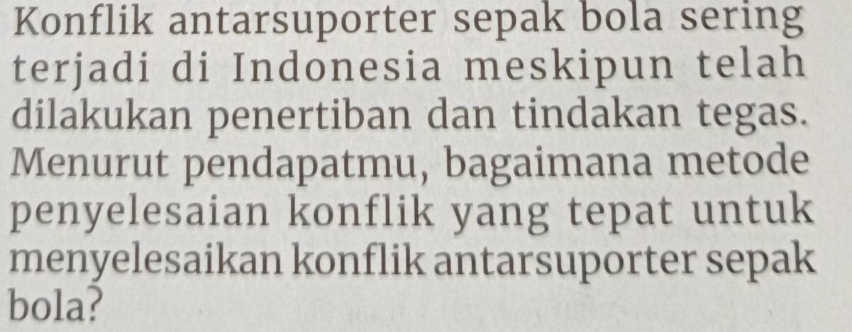 Konflik antarsuporter sepak bola sering 
terjadi di Indonesia meskipun telah 
dilakukan penertiban dan tindakan tegas. 
Menurut pendapatmu, bagaimana metode 
penyelesaian konflik yang tepat untuk 
menyelesaikan konflik antarsuporter sepak 
bola?