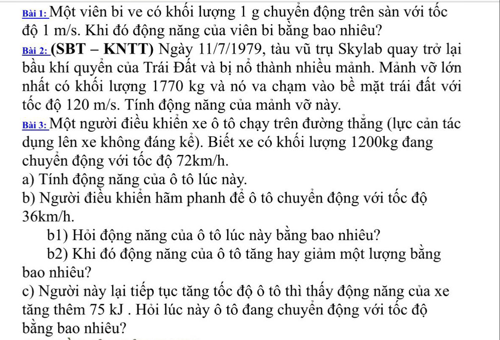 Bà : Một viên bi ve có khối lượng 1 g chuyển động trên sàn với tốc 
độ 1 m/s. Khi đó động năng của viên bi bằng bao nhiêu? 
Bà 2 (SBT - KNTT) Ngày 11/7/1979, tàu vũ trụ Skylab quay trở lại 
bầu khí quyền của Trái Đất và bị nổ thành nhiều mảnh. Mảnh vỡ lớn 
nhất có khối lượng 1770 kg và nó va chạm vào bề mặt trái đất với 
tốc độ 120 m/s. Tính động năng của mảnh vỡ này. 
Bà 3: Một người điều khiển xe ô tô chạy trên đường thăng (lực cản tác 
dụng lên xe không đáng kể). Biết xe có khối lượng 1200kg đang 
chuyền động với tốc độ 72km/h. 
a) Tính động năng của ô tô lúc này. 
b) Người điều khiển hãm phanh để ô tô chuyển động với tốc độ
36km/h. 
b1) Hỏi động năng của ô tô lúc này bằng bao nhiêu? 
b2) Khi đó động năng của ô tô tăng hay giảm một lượng bằng 
bao nhiêu? 
c) Người này lại tiếp tục tăng tốc độ ô tô thì thấy động năng của xe 
tăng thêm 75 kJ. Hỏi lúc này ô tô đang chuyền động với tốc độ 
bằng bao nhiêu?