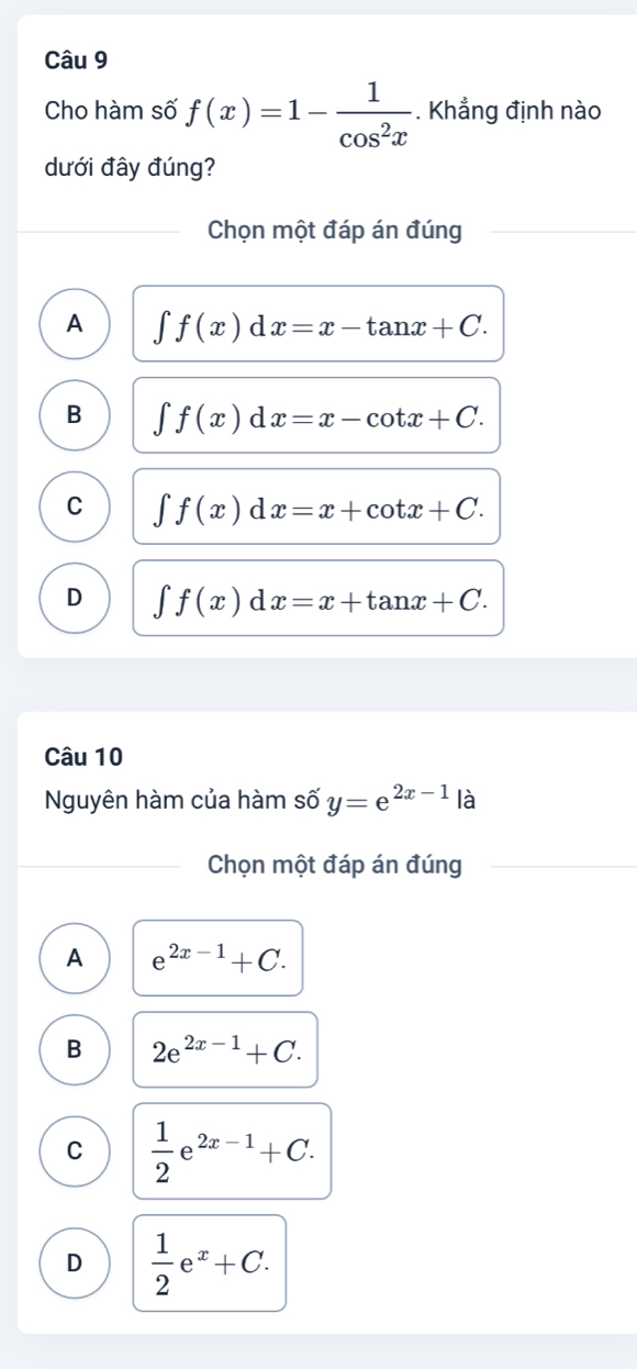 Cho hàm số f(x)=1- 1/cos^2x . Khẳng định nào
dưới đây đúng?
Chọn một đáp án đúng
A ∈t f(x)dx=x-tan x+C.
B ∈t f(x)dx=x-cot x+C.
C ∈t f(x)dx=x+cot x+C.
D ∈t f(x)dx=x+tan x+C. 
Câu 10
Nguyên hàm của hàm số y=e^(2x-1) là
Chọn một đáp án đúng
A e^(2x-1)+C.
B 2e^(2x-1)+C.
C  1/2 e^(2x-1)+C.
D  1/2 e^x+C.