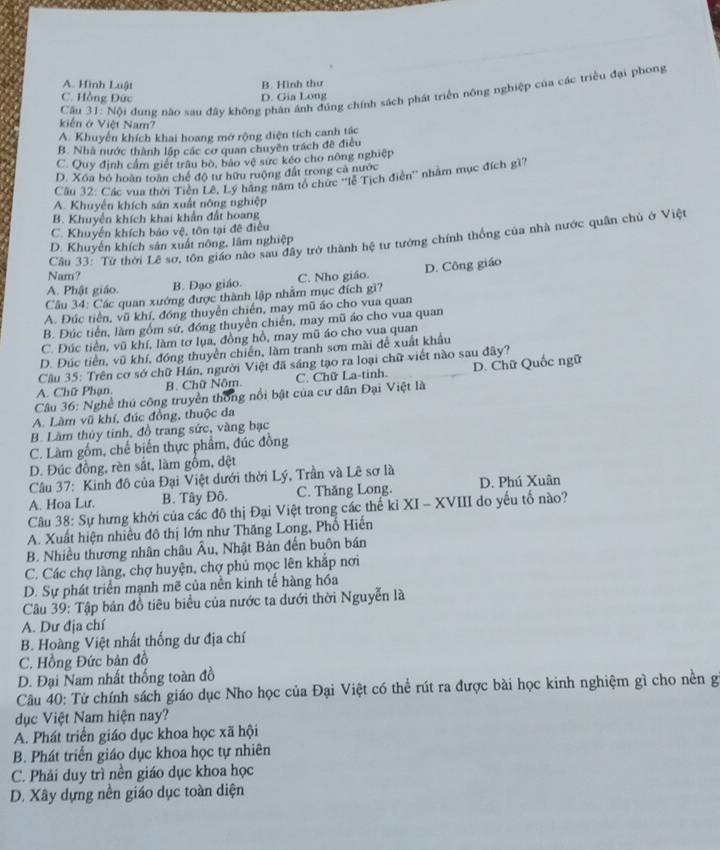 A. Hình Luật B. Hình thư
Cầu 31: Nội đụng nào sau đây không phân ánh đúng chính sách phát triển nông nghiệp của các triều đại phong
C. Hồng Đức D. Gia Long
kiến ở Việt Nam
A. Khuyến khích khai hoang mớ rộng diện tích canh tác
B. Nhà nước thành lập các cơ quan chuyên trách đề điều
C. Quy định cầm giết trâu bò, bảo vệ sực kéo cho nông nghiệp
D. Xóa bỏ hoàn toàn chế độ tư hữu ruộng đất trong cả nước
Câu 32: Các vua thời Tiên Lê, Lý hàng năm tổ chức ''lễ Tịch điên'' nhằm mục đích gì?
A. Khuyển khích sản xuất nông nghiệp
B. Khuyến khích khai khẩn đất hoang
C. Khuyến khích bảo vệ, tôn tại đề điều
Câu 33: Từ thời Lê sơ, tôn giáo nào sau dây trở thành hệ tư tưởng chính thống của nhà nước quân chủ ở Việt
D. Khuyển khích sản xuất nông, lâm nghiệp
Nam?
A. Phật giáo. B. Đạo giáo. C. Nho giáo.
Cầu 34: Các quan xướng được thành lập nhằm mục đích gì? D. Công giáo
A. Đúc tiền, vũ khí, đóng thuyền chiến, may mũ áo cho vua quan
B. Đúc tiền, làm gồm sứ, đóng thuyền chiến, may mũ áo cho vua quan
C. Đúc tiền, vũ khí, làm tơ lụa, đồng hồ, may mũ áo cho vua quan
D. Đúc tiền, vũ khí, đóng thuyên chiến, làm tranh sơn mài để xuất khẩu
Câu 35: Trên cơ sở chữ Hán, người Việt đã sáng tạo ra loại chữ viết nào sau đây?
A. Chữ Phạn. B. Chữ Nôm. C. Chữ La-tinh.
Câu 36: Nghề thủ công truyền thống nổi bật của cư dân Đại Việt là D. Chữ Quốc ngữ
A. Làm vũ khí, đúc đồng, thuộc đa
B. Làm thủy tinh, đồ trang sức, vàng bạc
C. Làm gồm, chế biến thực phẩm, đúc đồng
D. Đúc đồng, rèn sắt, làm gồm, dệt
Câu 37: Kinh đô của Đại Việt dưới thời Lý, Trần và Lê sơ là
A. Hoa Lu. B. Tây Đô. C. Thăng Long. D. Phú Xuân
Câu 38: Sự hưng khởi của các đô thị Đại Việt trong các thế ki XI - XVIII do yếu tố nào?
A. Xuất hiện nhiều đô thị lớn như Thăng Long, Phố Hiến
B. Nhiều thương nhân châu Âu, Nhật Bản đến buôn bán
C. Các chợ làng, chợ huyện, chợ phủ mọc lên khắp nơi
D. Sự phát triển mạnh mẽ của nền kinh tế hàng hóa
Câu 39: Tập bản đồ tiêu biểu của nước ta dưới thời Nguyễn là
A. Dư địa chí
B. Hoàng Việt nhất thống dư địa chí
C. Hồng Đức bản đồ
D. Đại Nam nhất thống toàn đồ
Câu 40: Từ chính sách giáo dục Nho học của Đại Việt có thể rút ra được bài học kinh nghiệm gì cho nền g
dục Việt Nam hiện nay?
A. Phát triển giáo dục khoa học xã hội
B. Phát triển giáo dục khoa học tự nhiên
C. Phải duy trì nền giáo dục khoa học
D. Xây dựng nền giáo dục toàn diện