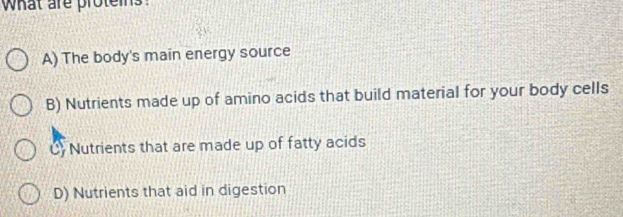 what are proteins.
A) The body's main energy source
B) Nutrients made up of amino acids that build material for your body cells
C) Nutrients that are made up of fatty acids
D) Nutrients that aid in digestion