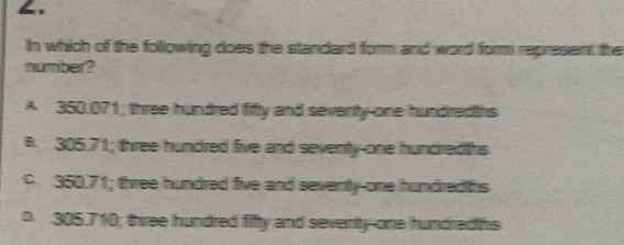 In which of the following does the standard form and word form represent the
number?
A 350.071; three hundred fifty and seventy-one hundredths
B. 305.71; three hundred five and seventy-one hundredths
c. 350.71; three hundred five and seventy-one hundredths
D. 305.710; three hundred fifty and seventy-one hundredths