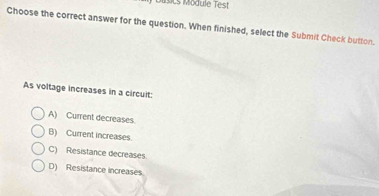 ) Basics Module Test
Choose the correct answer for the question. When finished, select the Submit Check button.
As voltage increases in a circuit:
A) Current decreases.
B) Current increases.
C) Resistance decreases.
D) Resistance increases.