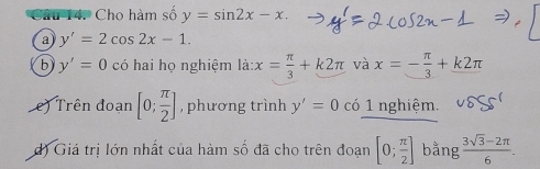 Cho hàm số y=sin 2x-x. 
a y'=2cos 2x-1. 
b y'=0 có hai họ nghiệm là: x= π /3 +k2π và x=- π /3 +k2π
e Trên đoạn [0; π /2 ] , phương trình y'=0 có 1 nghiệm. 
d) Giá trị lớn nhất của hàm số đã cho trên đoạn [0; π /2 ] bằng  (3sqrt(3)-2π )/6 .