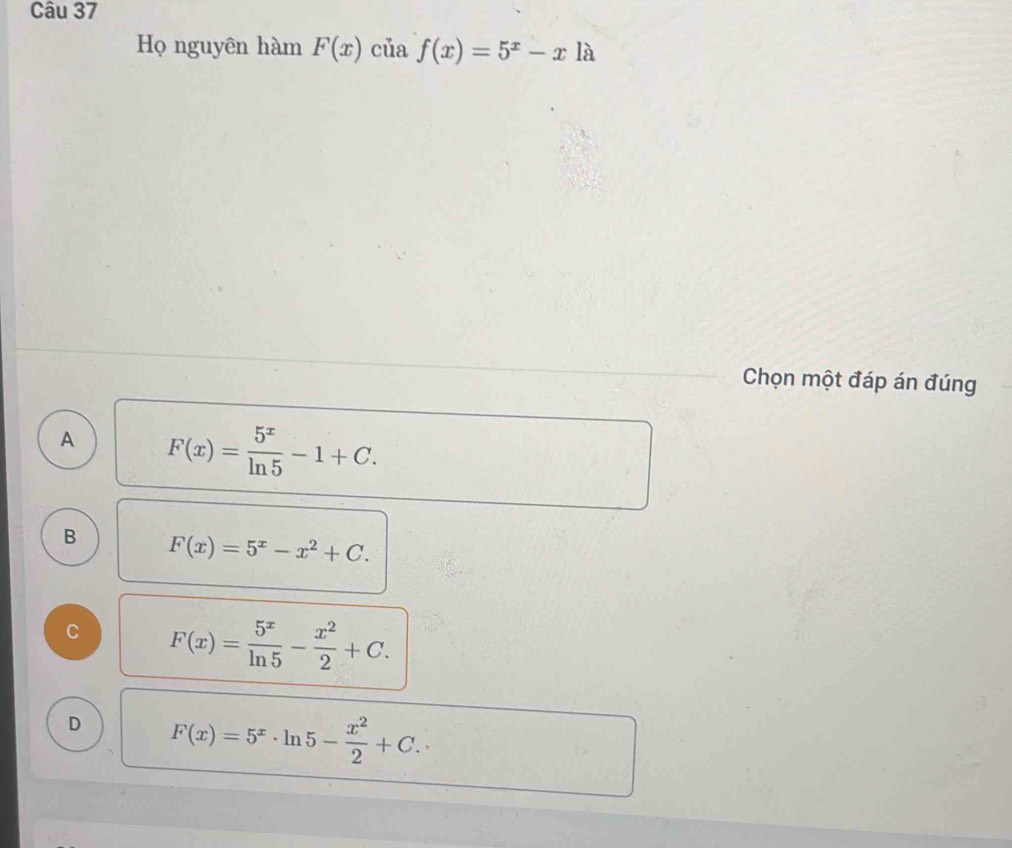 Họ nguyên hàm F(x) của f(x)=5^x-xla
Chọn một đáp án đúng
A F(x)= 5^x/ln 5 -1+C.
B F(x)=5^x-x^2+C.
C F(x)= 5^x/ln 5 - x^2/2 +C.
D F(x)=5^x· ln 5- x^2/2 +C.