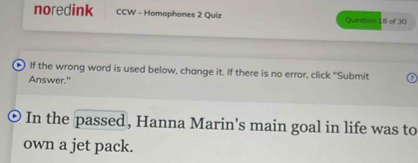 noredink CCW - Homophones 2 Quiz Question 18 of 30 
If the wrong word is used below, change it. If there is no error, click "Submit 7 
Answer." 
In the passed, Hanna Marin's main goal in life was to 
own a jet pack.