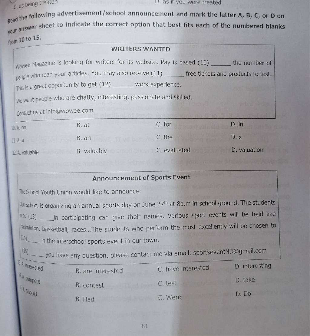 as being treated
D. as if you were treated
Read the following advertisement/school announcement and mark the letter A, B, C, or D on
your answer sheet to indicate the correct option that best fits each of the numbered blanks
from 10 to 15.
WRITERS WANTED
Wowee Magazine is looking for writers for its website. Pay is based (10) _the number of
people who read your articles. You may also receive (11) _free tickets and products to test.
This is a great opportunity to get (12) _work experience.
We want people who are chatty, interesting, passionate and skilled.
Contact us at info@wowee.com
10. A. on B. at C. for
D. in
11. A. a B. an C. the D. x
12. A. valuable B. valuably C. evaluated D. valuation
Announcement of Sports Event
The School Youth Union would like to announce:
Our school is organizing an annual sports day on June 27^(th) at 8a.m in school ground. The students
who (13) _in participating can give their names. Various sport events will be held like
badminton, basketball, races...The students who perform the most excellently will be chosen to
(14)_ in the interschool sports event in our town.
(15)_
you have any question, please contact me via email: sportseventND@gmail.com
13. A. interested
B. are interested C. have interested D. interesting
A. A. compete
B. contest C. test D. take
I. A. Should
B. Had C. Were D. Do
61