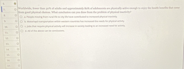 Worldwide, fewer than 30% of adults and approximately 80% of adolescents are physically active enough to enjoy the health benefits that come
from good physical choices. What conclusion can you draw from the problem of physical inactivity?
B. a. People moving from rural life to city life have contributed to increased physical inactivity.
9. b. Motorized transportation within western countries has increased the needs for physical activity.
10. C c. Jobs that require physical activity will increase in society leading to an increased need for activity.
d. All of the above can be conclusions.
11.
12.
13.
14.
15.
16.
17.