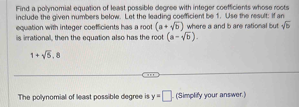 Find a polynomial equation of least possible degree with integer coefficients whose roots 
include the given numbers below. Let the leading coefficient be 1. Use the result: If an 
equation with integer coefficients has a root (a+sqrt(b)) where a and b are rational but sqrt(b)
is irrational, then the equation also has the root (a-sqrt(b)).
1+sqrt(5), 8
The polynomial of least possible degree is y=□. (Simplify your answer.)