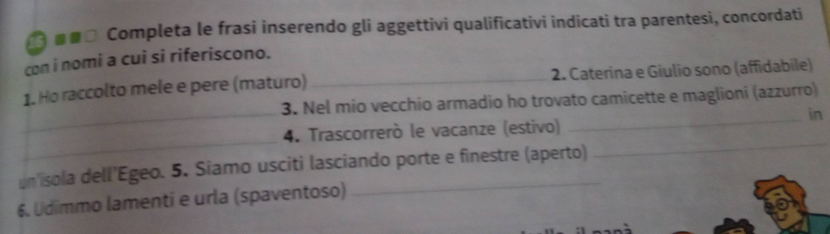 ■α□ Completa le frasi inserendo gli aggettivi qualificativi indicati tra parentesi, concordati 
con i nomi a cui si riferiscono. 
_ 
1. Ho raccolto mele e pere (maturo) _2. Caterina e Giulio sono (affidabile) 
3. Nel mio vecchio armadio ho trovato camicette e maglioni (azzurro) 
_in 
_ 
4. Trascorrerò le vacanze (estivo) 
un isola dell'Egeo. 5. Siamo usciti lasciando porte e finestre (aperto) 
_ 
6. Udimmo lamenti e urla (spaventoso)