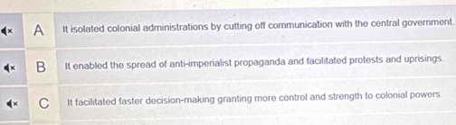 It isolated colonial administrations by cutting off communication with the central government.
B It enabled the spread of anti-imperialist propaganda and facilitated protests and uprisings.
It facilitated faster decision-making granting more control and strength to colonial powers.