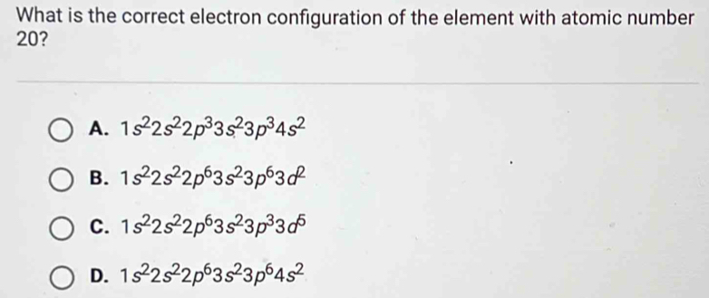 What is the correct electron configuration of the element with atomic number
20?
A. 1s^22s^22p^33s^23p^34s^2
B. 1s^22s^22p^63s^23p^63d^2
C. 1s^22s^22p^63s^23p^33d^5
D. 1s^22s^22p^63s^23p^64s^2