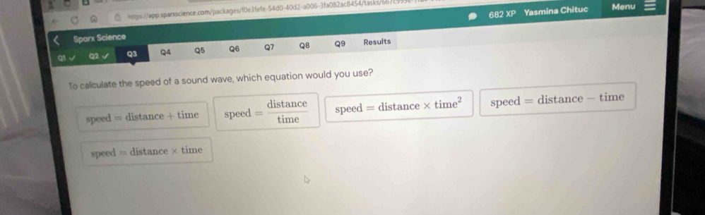 Menu
68 2XP 
Sparx Science Yasmina Chituc
Q1 Q2 Q3 QA Q5 Q6 Q7 Q8 Q9 Results
To calculate the speed of a sound wave, which equation would you use?
speed = distance + time speed = distan ce/time  speed = distance * time^2 speed = distance - time
speed = distance × time