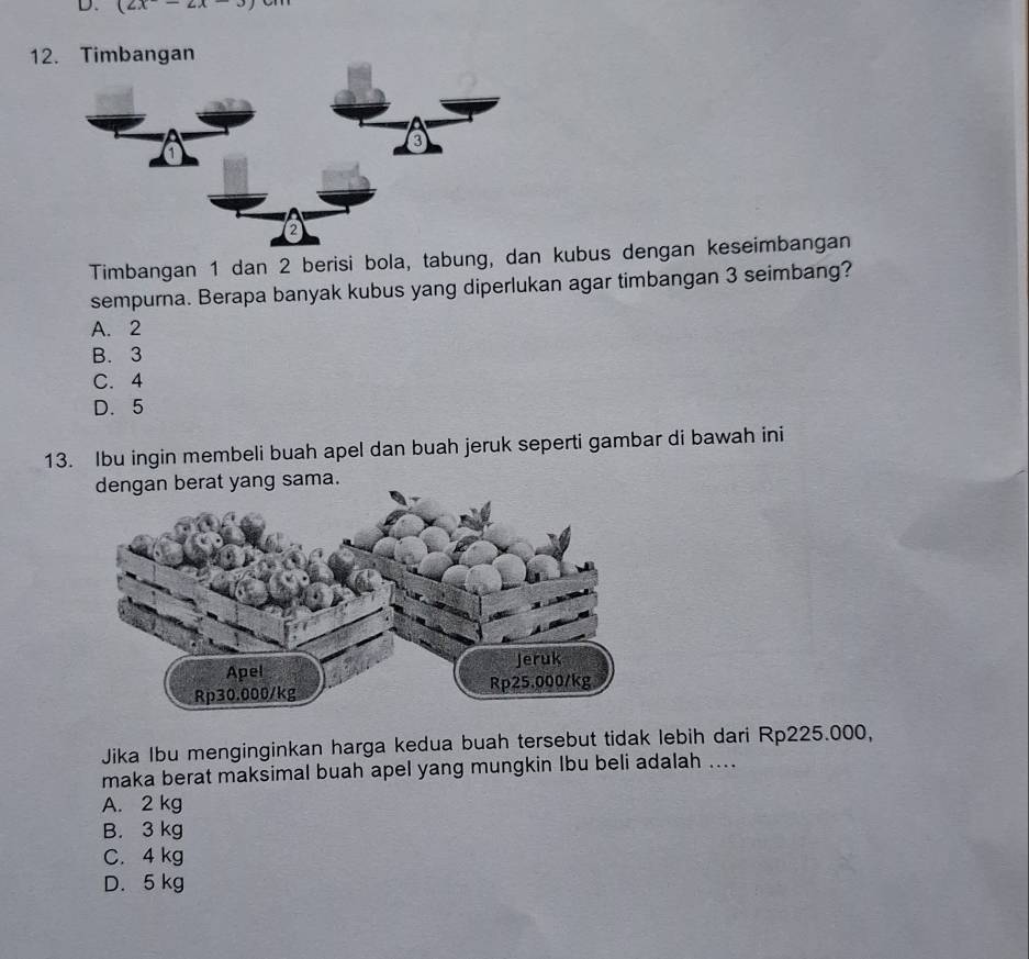 (2x-2x-3)
12. Timbangan
Timbangan 1 dan 2 berisi bola, tabung, dan kubus dengan keseimbangan
sempurna. Berapa banyak kubus yang diperlukan agar timbangan 3 seimbang?
A. 2
B. 3
C. 4
D. 5
13. Ibu ingin membeli buah apel dan buah jeruk seperti gambar di bawah ini
dengan berat yang sama.
Jika Ibu menginginkan harga kedua buah tersebut tidak lebih dari Rp225.000,
maka berat maksimal buah apel yang mungkin Ibu beli adalah ....
A. 2 kg
B. 3 kg
C. 4 kg
D. 5 kg