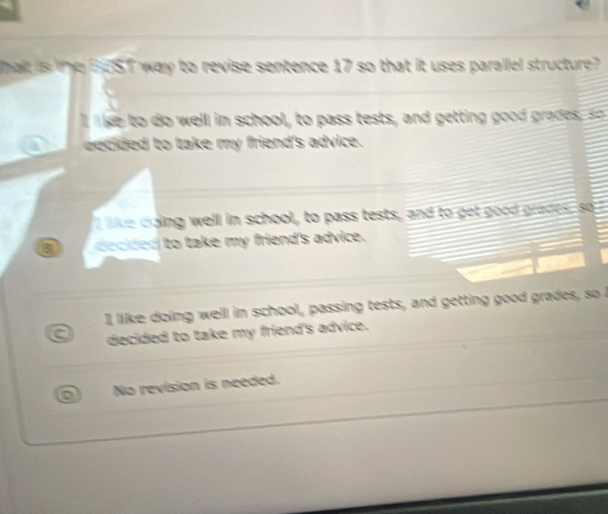 hat is the BuST way to revise sentence 17 so that it uses parallel structure?
lke to do well in school, to pass tests, and getting good grades, =
becided to take my friend's advice.
I like doing well in school, to pass tests, and to get good grades, so
a decided to take my friend's advice.
I like doing well in school, passing tests, and getting good grades, so I
a decided to take my friend's advice.
No revision is needed.