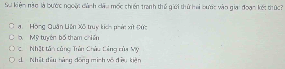 Sự kiện nào là bước ngoặt đánh dấu mốc chiến tranh thế giới thứ hai bước vào giai đoạn kết thúc?
a. Hồng Quân Liên Xô truy kích phát xít Đức
b. Mỹ tuyên bố tham chiến
c. Nhật tấn công Trân Châu Cảng của Mỹ
d. Nhật đầu hàng đồng minh vô điều kiện