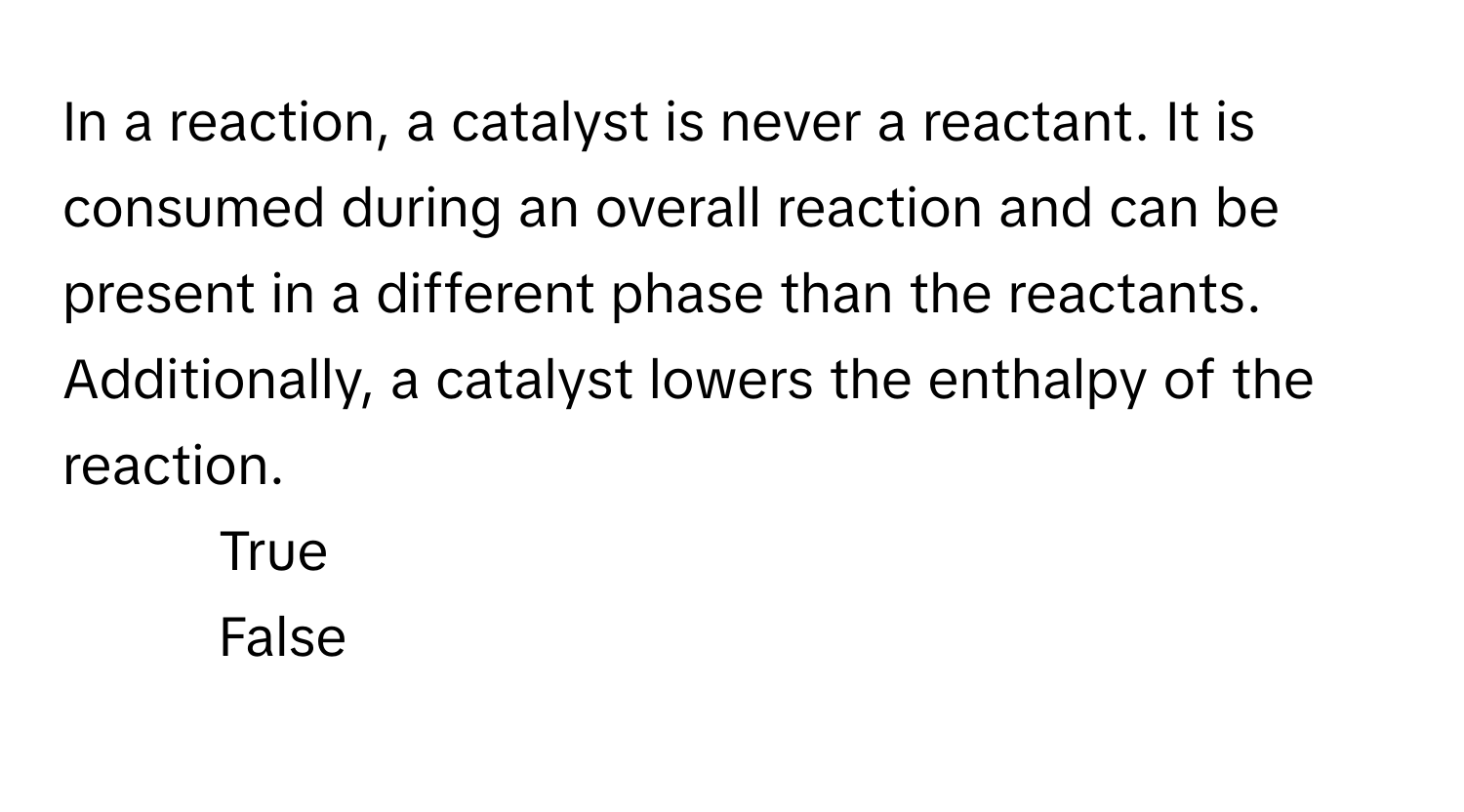 In a reaction, a catalyst is never a reactant. It is consumed during an overall reaction and can be present in a different phase than the reactants. Additionally, a catalyst lowers the enthalpy of the reaction.

1) True
2) False