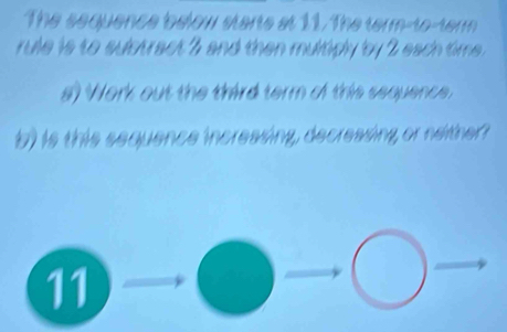 The sequence below starts at 11. The term-to-term 
rule is to suctract 7 and then multiply by 2 each time . 
s) Work out the third term of this sequence. 
b) is this sequence incressing, decressing or neither? 
11