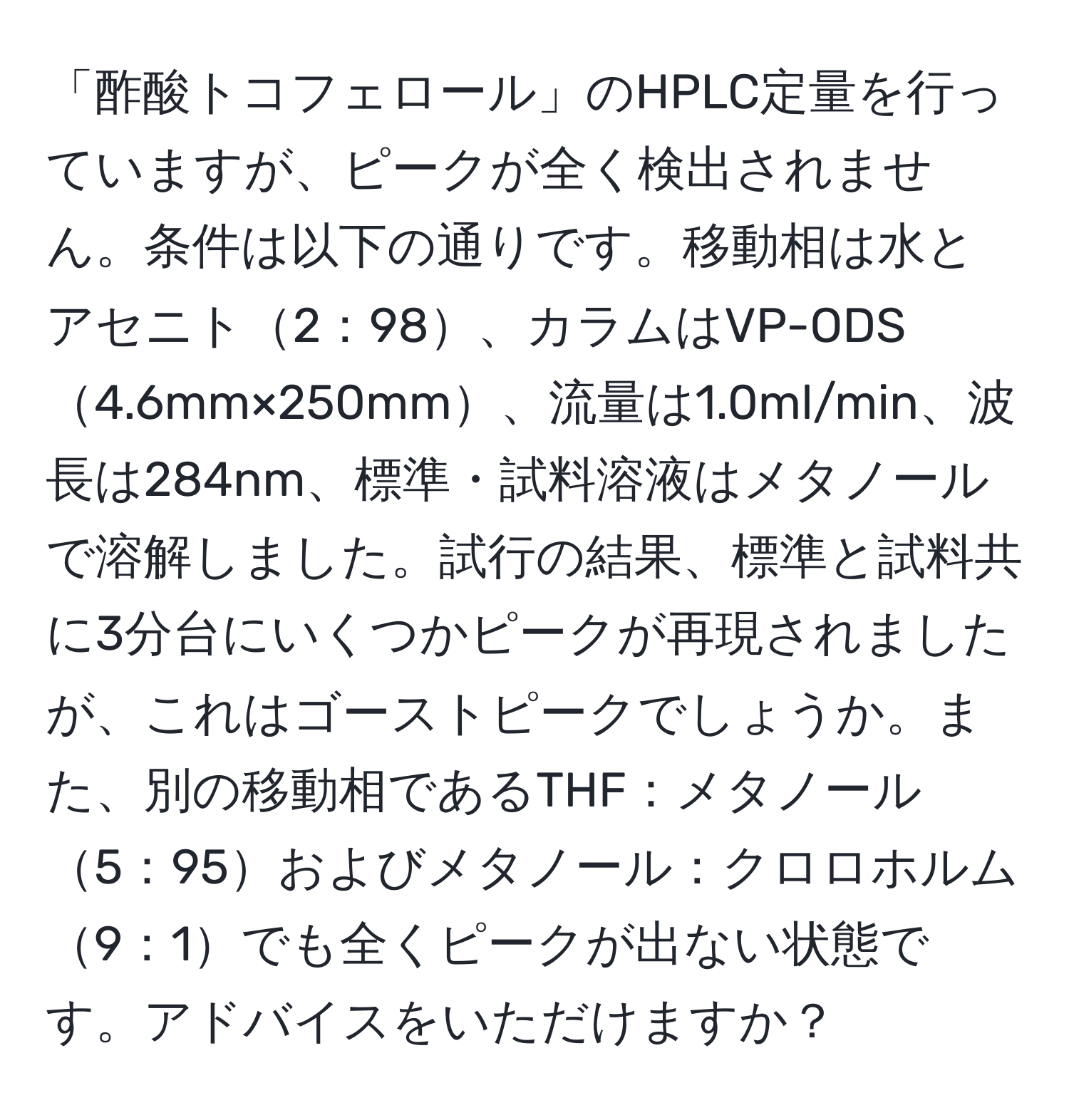 「酢酸トコフェロール」のHPLC定量を行っていますが、ピークが全く検出されません。条件は以下の通りです。移動相は水とアセニト2：98、カラムはVP-ODS4.6mm×250mm、流量は1.0ml/min、波長は284nm、標準・試料溶液はメタノールで溶解しました。試行の結果、標準と試料共に3分台にいくつかピークが再現されましたが、これはゴーストピークでしょうか。また、別の移動相であるTHF：メタノール5：95およびメタノール：クロロホルム9：1でも全くピークが出ない状態です。アドバイスをいただけますか？