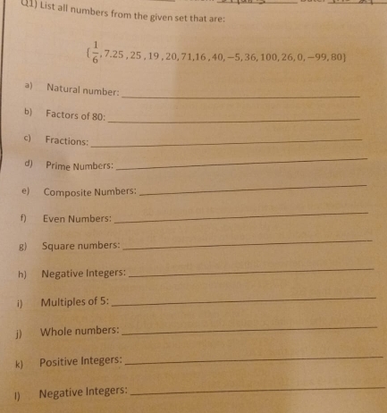 (1) List all numbers from the given set that are:
  1/6 ,7.25,25,19,20,71,16,40,-5,36,100,26,0,-99,80
_ 
a) Natural number: 
b) Factors of 80 :_ 
c) Fractions:_ 
d) Prime Numbers: 
_ 
e) Composite Numbers: 
_ 
f) Even Numbers: 
_ 
g) Square numbers: 
_ 
h) Negative Integers: 
_ 
i) Multiples of 5 : 
_ 
j) Whole numbers: 
_ 
k) Positive Integers: 
_ 
1) Negative Integers: 
_