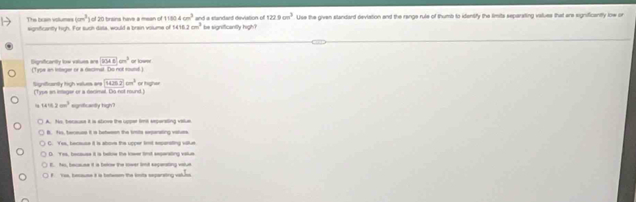 The brain volumes (cm^3) of 20 brains have a mean of 11804cm^3 and a standard deviation of 122.9cm^3 Use the given standard deviation and the range rule of thumb to identify the limits separating values that are significantly low or
signficanity high. For such data, would a brain volume of 1416.2cm^3 be significantly high?
Dignificantly low values are □ cm^3 or lower
(Typs an integer or a decimat. Do not round.)
Significantly high values ars 1426.2cm^3 or higher
(Type an intagar or a decimal. Do not round.)
. 1416.2cm^3 signticantly high?
A. No, because it is stove the upper tims seperating value.
B. No, beceuse it is between the timits sxparating vatuts.
C. Yes, because it is above the upper limt seperating villue
D Yes, because it is below the lower timt separating value
E.. No, because it is below the tower timit separating value.
F. Yos, becsuse it is beteson the lonta separating valuss