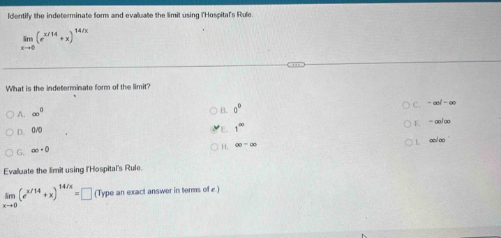 Identify the indeterminate form and evaluate the limit using l'Hospital's Rule.
limlimits _xto 0(e^(x/14)+x)^14/x
What is the indeterminate form of the limit?
A. ∈fty^0
B. 0°
C. -∈fty /-∈fty
D. 0/0 E. 1^(∈fty)
F. - o/oo
1. o/o
G. ∈fty · 0
H. ∈fty -∈fty
Evaluate the limit using l'Hospital's Rule.
limlimits _xto 0(e^(x/14)+x)^14/x=□ (Type an exact answer in terms of e.)