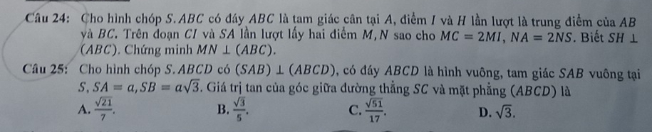 Cho hình chóp S. ABC có đáy ABC là tam giác cân tại A, điểm I và H lần lượt là trung điểm của AB
và BC. Trên đoạn CI và SA lần lượt lấy hai điểm M,N sao cho MC=2MI, NA=2NS
(ABC), Chứng minh MN⊥ (ABC). . Biết SH⊥
Câu 25: Cho hình chóp S. ABCD có (SAB)⊥ (ABCD) , có đáy ABCD là hình vuông, tam giác SAB vuông tại
S, SA=a, SB=asqrt(3). Giá trị tan của góc giữa dường thẳng SC và mặt phẳng (ABCD) là
A.  sqrt(21)/7 . B.  sqrt(3)/5 . C.  sqrt(51)/17 . D. sqrt(3).