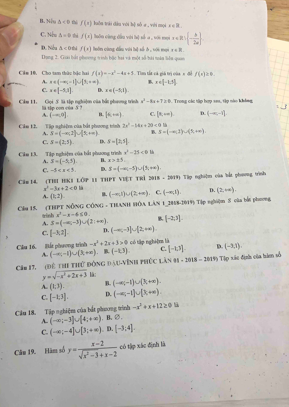 B. Nếu △ <0</tex> thì f(x) luôn trái dâu với hệ số a , với mọi x∈ R.
C. Nếu △ =0 thì f(x) luôn cùng dấu với hệ số a , với mọi x∈ R| - b/2a  .
D. Nếu △ <0</tex> thì f(x) luôn cùng dấu với hệ số b , với mọi x∈ R.
Dạng 2. Giải bất phương trình bậc hai và một số bài toán liên quan
Câu 10. Cho tam thức bậc hai f(x)=-x^2-4x+5. Tìm tất cả giá trị của x đề f(x)≥ 0.
A. x∈ (-∈fty ;-1]∪ [5;+∈fty ). B. x∈ [-1;5].
C. x∈ [-5;1]. D. x∈ (-5;1).
Câu 11. Gọi S là tập nghiệm của bất phương trình x^2-8x+7≥ 0. Trong các tập hợp sau, tập nào không
là tập con của S ?
A. (-∈fty ;0]. B. [6;+∈fty ). C. [8;+∈fty ). D. (-∈fty ;-1].
Câu 12. Tập nghiệm của bất phương trình 2x^2-14x+20<0</tex> là
B.
A. S=(-∈fty ;2]∪ [5;+∈fty ). S=(-∈fty ;2)∪ (5;+∈fty ).
C. S=(2;5). D. S=[2;5].
Câu 13. Tập nghiệm của bất phương trình x^2-25<0</tex> là
A. S=(-5;5). B. x>± 5.
C. -5 D. S=(-∈fty ;-5)∪ (5;+∈fty ).
Câu 14. (THI HK1 LớP 11 THPT VIỆT TRì 2018-2019) Tập nghiệm của bất phương trình
x^2-3x+2<0</tex> là
A. (1;2).
B. (-∈fty ;1)∪ (2;+∈fty ) C. (-∈fty ;1). D. (2;+∈fty ).
Câu 15. (THPT NÔNG CÓNG - THANH HÓA LÀN 1_2018-2019) Tập nghiệm S của bắt phương
trình x^2-x-6≤ 0.
A. S=(-∈fty ;-3)∪ (2:+∈fty ).
B. [-2;3].
C. [-3;2].
D. (-∈fty ;-3]∪ [2;+∈fty ).
Câu 16. Bất phương trình -x^2+2x+3>0 có tập nghiệm là
A. (-∈fty ;-1)∪ (3;+∈fty ) B. (-1;3). C. [-1;3]. D. (-3;1).
Câu 17. (Đề THI THử ĐỒNG ĐAU-VĩNH PHÚC LàN 01 - 2018-2019) Tập xác định của hàm số
y=sqrt(-x^2+2x+3) là:
A. (1;3).
B. (-∈fty ;-1)∪ (3;+∈fty ).
C. [-1;3].
D. (-∈fty ;-1]∪ [3;+∈fty ).
Câu 18. Tập nghiệm của bất phương trình -x^2+x+12≥ 0 là
A. (-∈fty ;-3]∪ [4;+∈fty ). B. ∅.
C. (-∈fty ;-4]∪ [3;+∈fty ). D. [-3;4].
Câu 19. Hàm số y= (x-2)/sqrt(x^2-3)+x-2  có tập xác định là