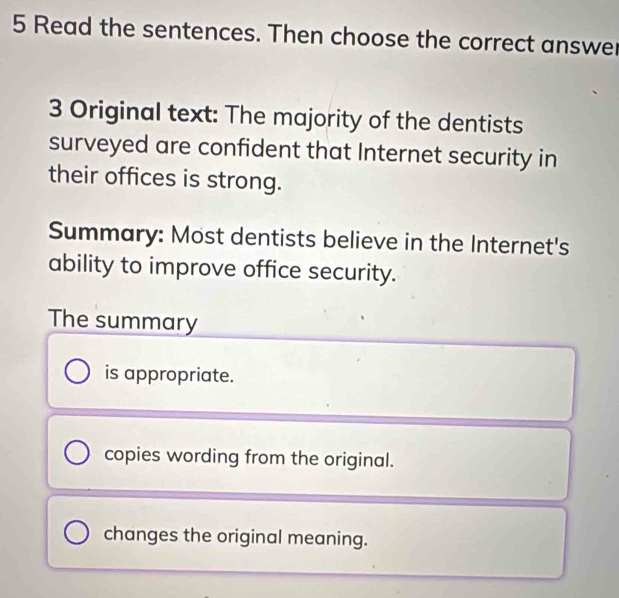 Read the sentences. Then choose the correct answer
3 Original text: The majority of the dentists
surveyed are confident that Internet security in
their offices is strong.
Summary: Most dentists believe in the Internet's
ability to improve office security.
The summary
is appropriate.
copies wording from the original.
changes the original meaning.