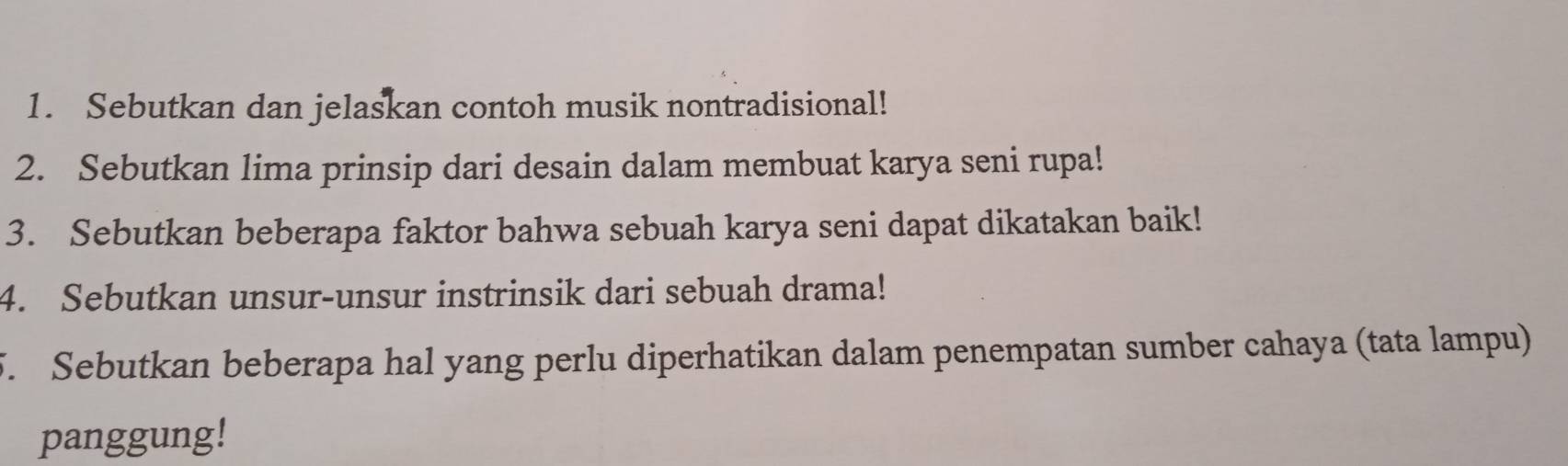 Sebutkan dan jelaskan contoh musik nontradisional! 
2. Sebutkan lima prinsip dari desain dalam membuat karya seni rupa! 
3. Sebutkan beberapa faktor bahwa sebuah karya seni dapat dikatakan baik! 
4. Sebutkan unsur-unsur instrinsik dari sebuah drama! 
5. Sebutkan beberapa hal yang perlu diperhatikan dalam penempatan sumber cahaya (tata lampu) 
panggung!