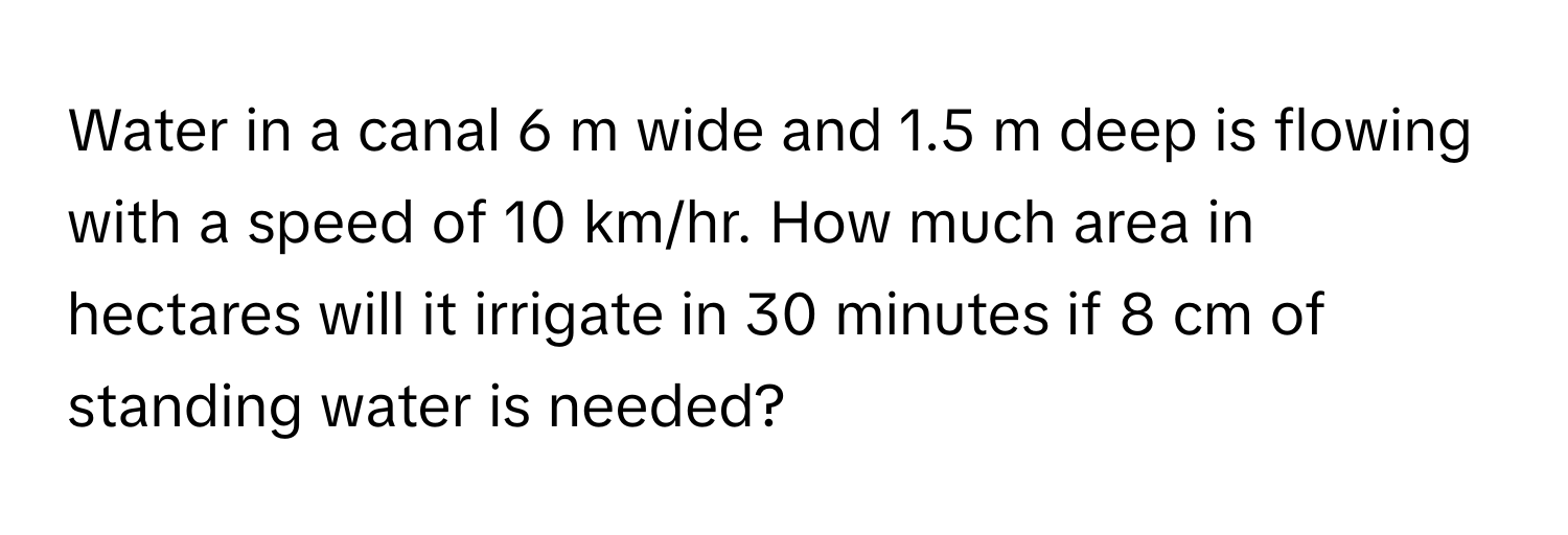 Water in a canal 6 m wide and 1.5 m deep is flowing with a speed of 10 km/hr. How much area in hectares will it irrigate in 30 minutes if 8 cm of standing water is needed?