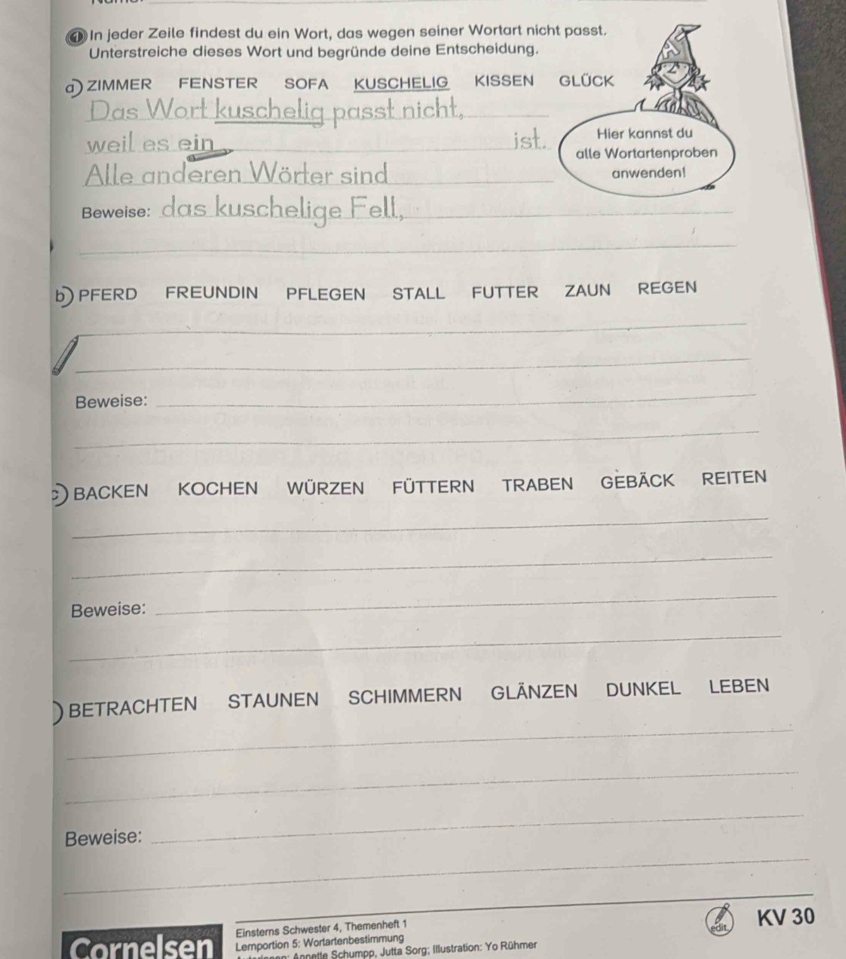 In jeder Zeile findest du ein Wort, das wegen seiner Wortart nicht passt. 
Unterstreiche dieses Wort und begründe deine Entscheidung. 
a) ZIMMER FENSTER SOFA KUSCHELIG KISSEN GLÜCK 
_ 
__ 
Das V 
_ 
weil es ein _Hier kannst du 
alle Wortartenproben 
_ 
f e r aind anwenden! 
Beweise: da s k u sch __ 
_ 
b) PFERD FREUNDIN PFLEGEN STALL FUTTER ZAUN REGEN 
_ 
_ 
Beweise: 
_ 
_ 
BACKEN KOCHEN WÜRZEN FÜTTERN TRABEN GEBÄCK REITEN 
_ 
_ 
Beweise: 
_ 
_ 
_ 
) BETRACHTEN STAUNEN SCHIMMERN GLÄNZEN DUNKEL LEBEN 
_ 
_ 
Beweise: 
_ 
_ 
Einsterns Schwester 4, Themenheft 1 KV 30 
Cornelsen Lemportion 5: Wortartenbestimmung 
n: Annetle Schumpp, Jutta Sorg; Illustration: Yo Rühmer