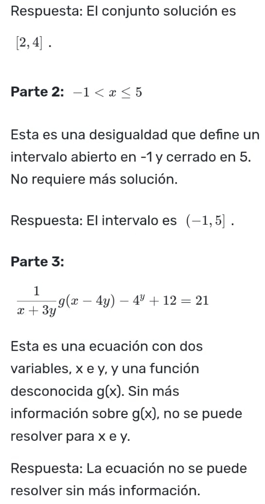 Respuesta: El conjunto solución es
[2,4]. 
Parte 2: -1
Esta es una desigualdad que define un 
intervalo abierto en -1 y cerrado en 5. 
No requiere más solución. 
Respuesta: El intervalo es (-1,5]. 
Parte 3:
 1/x+3y g(x-4y)-4^y+12=21
Esta es una ecuación con dos 
variables, x e y, y una función 
desconocida g(x). Sin más 
información sobre g(x) , no se puede 
resolver para x e y. 
Respuesta: La ecuación no se puede 
resolver sin más información.