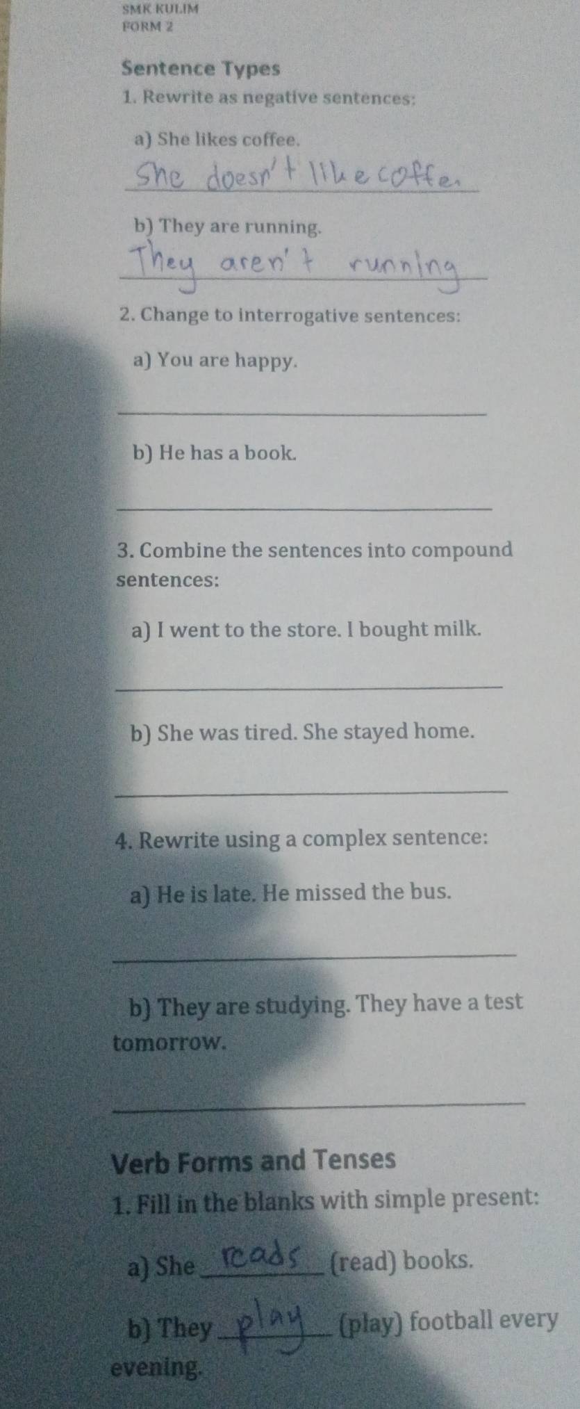 SMK KULIM 
FORM 2 
Sentence Types 
1. Rewrite as negative sentences: 
a) She likes coffee. 
_ 
b) They are running. 
_ 
2. Change to interrogative sentences: 
a) You are happy. 
_ 
b) He has a book. 
_ 
3. Combine the sentences into compound 
sentences: 
a) I went to the store. l bought milk. 
_ 
b) She was tired. She stayed home. 
_ 
4. Rewrite using a complex sentence: 
a) He is late. He missed the bus. 
_ 
b) They are studying. They have a test 
tomorrow. 
_ 
Verb Forms and Tenses 
1. Fill in the blanks with simple present: 
a) She_ (read) books. 
b) They_ (play) football every 
evening.