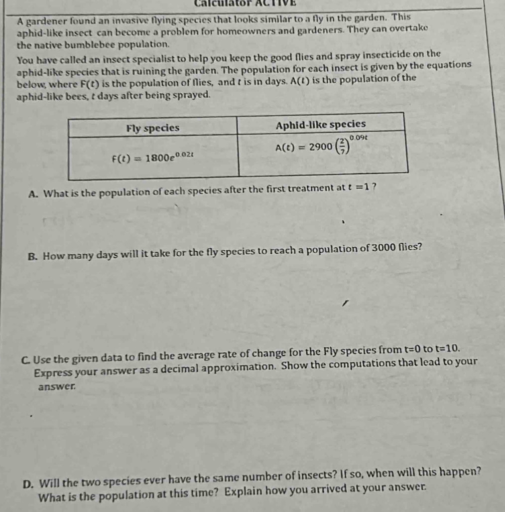 Calculator ACTIVE
A gardener found an invasive Nying species that looks similar to a fly in the garden. This
aphid-like insect can become a problem for homeowners and gardeners. They can overtake
the native bumblebee population.
You have called an insect specialist to help you keep the good flies and spray insecticide on the
aphid-like species that is ruining the garden. The population for each insect is given by the equations
below, where F(t) is the population of flies, and t is in days. A(t) is the population of the
aphid-like bees, t days after being sprayed.
A. What is the population of each species after the first treatment at t=1 ?
B. How many days will it take for the fly species to reach a population of 3000 flies?
C. Use the given data to find the average rate of change for the Fly species from t=0 to t=10.
Express your answer as a decimal approximation. Show the computations that lead to your
answer
D. Will the two species ever have the same number of insects? If so, when will this happen?
What is the population at this time? Explain how you arrived at your answer