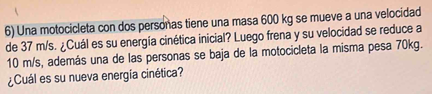 Una motocicleta con dos personas tiene una masa 600 kg se mueve a una velocidad 
de 37 m/s. ¿Cuál es su energía cinética inicial? Luego frena y su velocidad se reduce a
10 m/s, además una de las personas se baja de la motocicleta la misma pesa 70kg. 
¿Cuál es su nueva energía cinética?