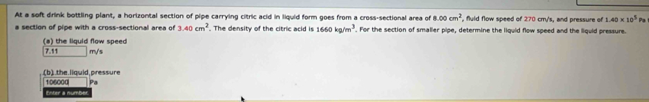 At a soft drink bottling plant, a horizontal section of pipe carrying citric acid in liquid form goes from a cross-sectional area of 8.00cm^2 , fluid flow speed of 270 cm/s, and pressure of 1.40* 10^5 Pa 
a section of pipe with a cross-sectional area of 3.40cm^2. The density of the citric acid is 1660kg/m^3. For the section of smaller pipe, determine the liquid flow speed and the liquid pressure. 
(a) the liquid flow speed
7.11 m/s
(b) the liquid pressure
106000 Pa 
Enter a number