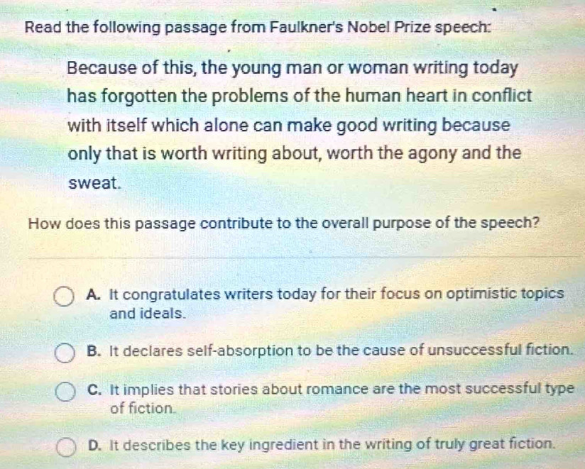 Read the following passage from Faulkner's Nobel Prize speech:
Because of this, the young man or woman writing today
has forgotten the problems of the human heart in conflict
with itself which alone can make good writing because
only that is worth writing about, worth the agony and the
sweat.
How does this passage contribute to the overall purpose of the speech?
A. It congratulates writers today for their focus on optimistic topics
and ideals.
B. It declares self-absorption to be the cause of unsuccessful fiction.
C. It implies that stories about romance are the most successful type
of fiction.
D. It describes the key ingredient in the writing of truly great fiction.