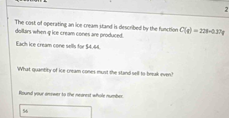 The cost of operating an ice cream stand is described by the function C(q)=228+0.37q
dollars when q ice cream cones are produced. 
Each ice cream cone sells for $4.44. 
What quantity of ice cream cones must the stand sell to break even? 
Round your answer to the nearest whole number.
56