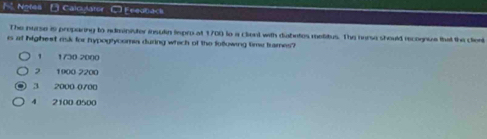 Notes [] Calculater C Enedback
The nurse is preparing to administer insulin lspro at 1700 to a client with diabates metitus. The nurse should recognuze thal the client
is at highest risk for hypogtycomia during which of the following time trames?
1 1730 2000
2 1900 2200
3 2000 0700
4 2100 0500