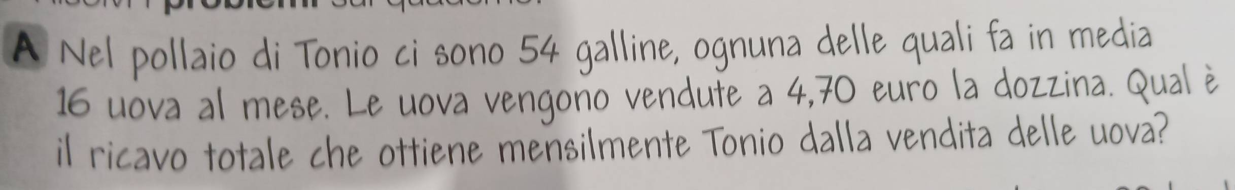 A Nel pollaio di Tonio ci sono 54 galline, ognuna delle quali fa in media
16 uova al mese. Le uova vengono vendute a 4,70 euro la dozzina. Qual è 
il ricavo totale che ottiene mensilmente Tonio dalla vendita delle uova?