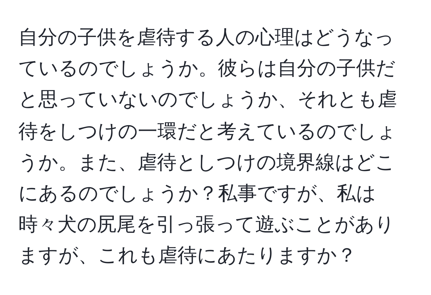 自分の子供を虐待する人の心理はどうなっているのでしょうか。彼らは自分の子供だと思っていないのでしょうか、それとも虐待をしつけの一環だと考えているのでしょうか。また、虐待としつけの境界線はどこにあるのでしょうか？私事ですが、私は時々犬の尻尾を引っ張って遊ぶことがありますが、これも虐待にあたりますか？